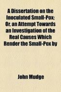A Dissertation On The Inoculated Small-pox; Or, An Attempt Towards An Investigation Of The Real Causes Which Render The Small-pox By di John Mudge edito da General Books Llc