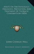 Hints on the Pathology, Diagnosis, Prevention, and Treatment of Thoracic Consumption (1856) di John Charles Hall edito da Kessinger Publishing