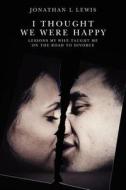 I Thought We Were Happy: Lessons My Wife Taught Me on the Road to Divorce di Jonathan L. Lewis edito da Createspace