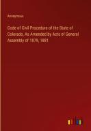 Code of Civil Procedure of the State of Colorado, As Amended by Acts of General Assembly of 1879, 1881 di Anonymous edito da Outlook Verlag