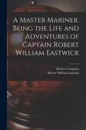 A Master Mariner. Being the Life and Adventures of Captain Robert William Eastwick di Herbert Compton, Robert William Eastwick edito da LEGARE STREET PR