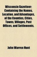 Wisconsin Gazetteer; Containing The Names, Location, And Advantages, Of The Counties, Cities, Towns, Villages, Post Offices, And Settlements, di John Warren Hunt edito da General Books Llc