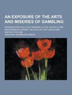 An Exposure Of The Arts And Miseries Of Gambling; Designed Especially As A Warning To The Youthful And Inexperienced Against The Evils Of That Odious  di Jonathan Harrington Green edito da Theclassics.us