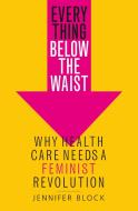 Everything Below the Waist: Why Health Care Needs a Feminist Revolution di Jennifer Block edito da ST MARTINS PR