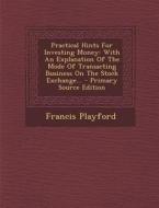 Practical Hints for Investing Money: With an Explanation of the Mode of Transacting Business on the Stock Exchange... - Primary Source Edition di Francis Playford edito da Nabu Press