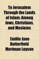 To Jerusalem Through The Lands Of Islam; di Emilie Jane Butterfield Meriman Loyson edito da General Books
