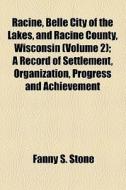 Racine, Belle City Of The Lakes, And Racine County, Wisconsin (volume 2); A Record Of Settlement, Organization, Progress And Achievement di Fanny S. Stone edito da General Books Llc