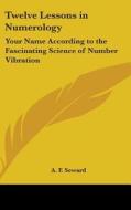 Twelve Lessons in Numerology: Your Name According to the Fascinating Science of Number Vibration di A. F. Seward edito da Kessinger Publishing