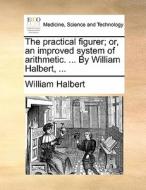 The Practical Figurer; Or, An Improved System Of Arithmetic. ... By William Halbert, ... di William Halbert edito da Gale Ecco, Print Editions