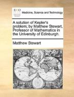 A Solution Of Kepler's Problem; By Matthew Stewart, Professor Of Mathematics In The University Of Edinburgh di Matthew Stewart edito da Gale Ecco, Print Editions