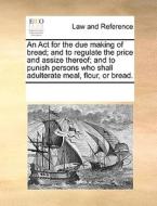An Act For The Due Making Of Bread; And To Regulate The Price And Assize Thereof; And To Punish Persons Who Shall Adulterate Meal, Flour, Or Bread. di See Notes Multiple Contributors edito da Gale Ecco, Print Editions