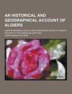 An Historical And Geographical Account Of Algiers; Comprehending A Novel And Interesting Detail Of Events Relative To The American Captives di James Wilson Stevens edito da Theclassics.us