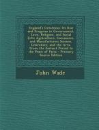England's Greatness: Its Rise and Progress in Government, Laws, Religion, and Social Life; Agriculture, Commerce, and Manufactures; Science di John Wade edito da Nabu Press