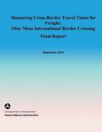 Measuring Cross-Border Travel Times for Freight: Otay Mesa International Border Crossing- Final Report di U. S. De Federal Highway Administration edito da Createspace