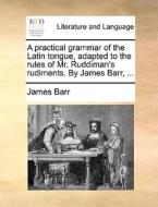 A Practical Grammar Of The Latin Tongue, Adapted To The Rules Of Mr. Ruddiman's Rudiments. By James Barr, di James Barr edito da Gale Ecco, Print Editions