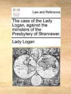 The Case Of The Lady Logan, Against The Ministers Of The Presbytery Of Stranrawer di Lady Logan edito da Gale Ecco, Print Editions