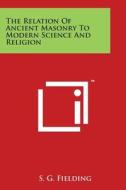 The Relation of Ancient Masonry to Modern Science and Religion di S. G. Fielding edito da Literary Licensing, LLC