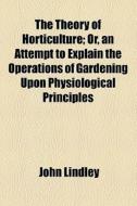 The Theory Of Horticulture; Or, An Attempt To Explain The Operations Of Gardening Upon Physiological Principles. Or, An Attempt To Explain The Operati di John Lindley edito da General Books Llc