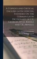 A Copious and Critical English-Latin Lexicon, Founded On the German-Latin Dictionary of C.E. Georges, by J.E. Riddle and T.K. Arnold di Joseph Esmond Riddle, Thomas Kerchever Arnold edito da LEGARE STREET PR