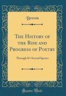 The History of the Rise and Progress of Poetry: Through It's Several Species (Classic Reprint) di Richard E. Brown edito da Forgotten Books