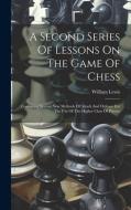 A Second Series Of Lessons On The Game Of Chess: Containing Several New Methods Of Attack And Defence For The Use Of The Higher Class Of Players di William Lewis edito da LEGARE STREET PR