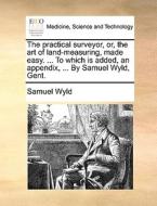 The Practical Surveyor, Or, The Art Of Land-measuring, Made Easy. ... To Which Is Added, An Appendix, ... By Samuel Wyld, Gent di Samuel Wyld edito da Gale Ecco, Print Editions