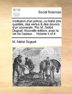 Institution D'un Prince, Ou Trait Des Qualits, Des Vertus & Des Devoirs D'un Souverain. Par M. L'abb Duguet. Nouvelle Dition, Avec La Vie De L'auteur. di M L'Abb Duguet edito da Gale Ecco, Print Editions