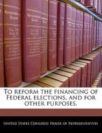 To Reform The Financing Of Federal Elections, And For Other Purposes. edito da Bibliogov