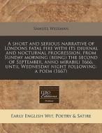 A Short And Serious Narrative Of Londons Fatal Fire With Its Diurnal And Nocturnal Progression, From Sunday Morning (being) The Second Of September, A di Samuel Wiseman edito da Eebo Editions, Proquest