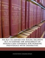 An Act To Amend The Social Security Act To Expand The Availability Of Health Care Coverage For Working Individuals With Disabilities. edito da Bibliogov