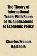 The Theory Of International Trade; With Some Of Its Applications To Economic Policy di Charles Francis Bastable edito da General Books Llc