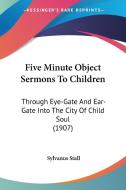 Five Minute Object Sermons to Children: Through Eye-Gate and Ear-Gate Into the City of Child Soul (1907) di Sylvanus Stall edito da Kessinger Publishing
