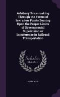 Arbitrary Price-making Through The Forms Of Law; A Few Points Bearing Upon The Proper Limits Of Governmental Supervision Or Interference In Railroad T di Henry Wood edito da Palala Press