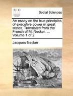 An Essay On The True Principles Of Executive Power In Great States. Translated From The French Of M. Necker. ... Volume 1 Of 2 di Jacques Necker edito da Gale Ecco, Print Editions