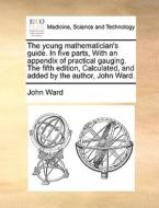 The Young Mathematician's Guide. In Five Parts, With An Appendix Of Practical Gauging. The Fifth Edition, Calculated, And Added By The Author, John Wa di John Ward edito da Gale Ecco, Print Editions