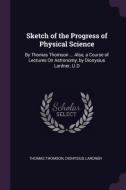 Sketch of the Progress of Physical Science: By Thomas Thomson ... Also, a Course of Lectures on Astronomy, by Dionysius  di Thomas Thomson, Dionysius Lardner edito da CHIZINE PUBN