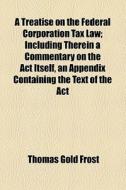 A Treatise On The Federal Corporation Tax Law; Including Therein A Commentary On The Act Itself, An Appendix Containing The Text Of The Act di Thomas Gold Frost edito da General Books Llc