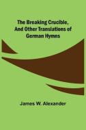 The Breaking Crucible, and Other Translations of German Hymns di James W. Alexander edito da Alpha Editions