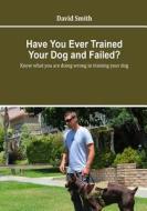 Have You Ever Trained Your Dog and Failed: Know What You Are Doing Wrong in Training Your Dog di David Smith edito da Createspace