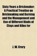 Sixty Years A Brickmaker; A Practical Treatise On Brickmaking And Burning And The Management And Use Of Different Kinds Of Clays And Kilns For di J. W. Crary edito da General Books Llc