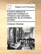 A Serious Address To Unlearned Christians Of Trinitarian And Calvinistic Sentiments. By An Unitarian Christian. di Unitarian Christian edito da Gale Ecco, Print Editions