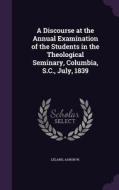 A Discourse At The Annual Examination Of The Students In The Theological Seminary, Columbia, S.c., July, 1839 di Leland Aaron W edito da Palala Press