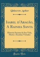 Isabel D'Aragao, a Rainha Santa: Historia Sucinta Da Sua Vida, Morte E Excelsas Virtudes (Classic Reprint) di Unknown Author edito da Forgotten Books