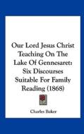 Our Lord Jesus Christ Teaching on the Lake of Gennesaret: Six Discourses Suitable for Family Reading (1868) di Charles Baker edito da Kessinger Publishing