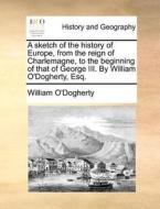 A Sketch Of The History Of Europe, From The Reign Of Charlemagne, To The Beginning Of That Of George Iii. By William O'dogherty, Esq. di William O'Dogherty edito da Gale Ecco, Print Editions