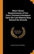 What I Know; Reminiscences of Five Years' Personal Attendance Upon His Late Majesty King Edward the Seventh di Charles William Stamper edito da FRANKLIN CLASSICS TRADE PR