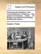 Philosophical Meditations, With Divine Inferences. Containing, I. The Proof Of A Necessary, ... Being. ... Vii. Religion And Virtue Recommended ... By di Benjamin Parker edito da Gale Ecco, Print Editions