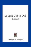 A Little Girl in Old Boston di Amanda M. Douglas edito da Kessinger Publishing