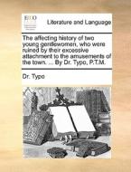 The Affecting History Of Two Young Gentlewomen, Who Were Ruined By Their Excessive Attachment To The Amusements Of The Town. ... By Dr. Typo, P.t.m. di Dr. Typo edito da Gale Ecco, Print Editions