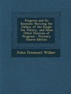 Progress and Its Enemies: Showing the Fallacy of the Single Tax Theory, and Some Other Enemies of Progress di John Fremont Wilber edito da Nabu Press